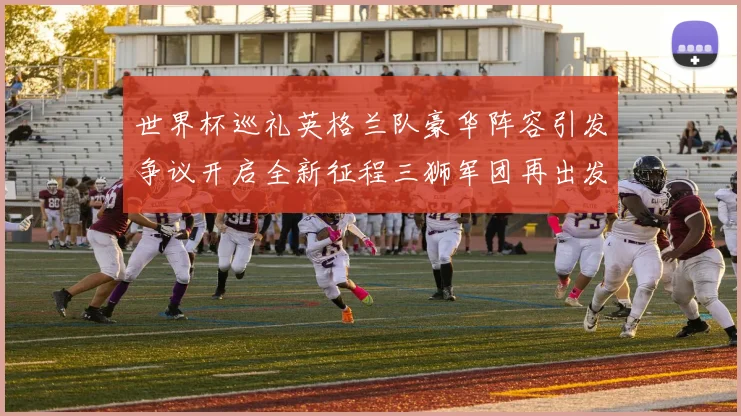 世界杯巡礼英格兰队豪华阵容引发争议开启全新征程三狮军团再出发