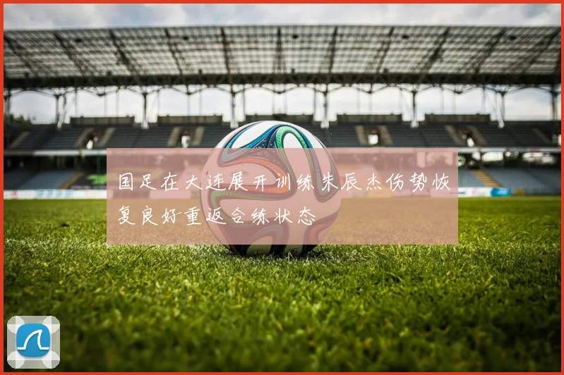 国足在大连展开训练朱辰杰伤势恢复良好重返合练状态