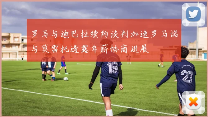 罗马与迪巴拉续约谈判加速罗马诺与莫雷托透露年薪协商进展