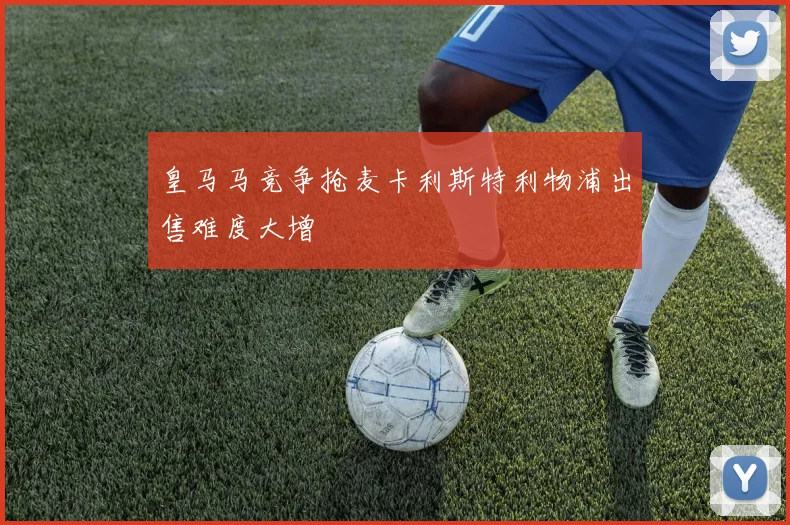 皇马马竞争抢麦卡利斯特利物浦出售难度大增