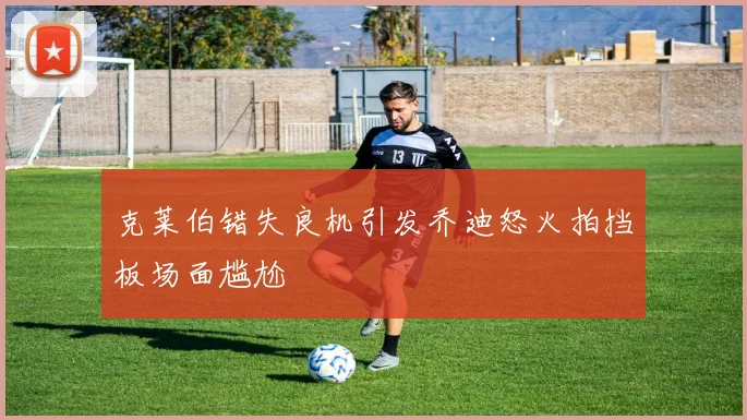 克莱伯错失良机引发乔迪怒火拍挡板场面尴尬