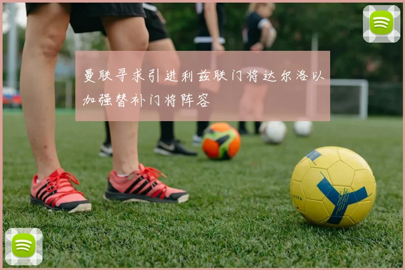 曼联寻求引进利兹联门将达尔洛以加强替补门将阵容