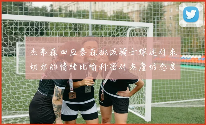 杰弗森回应泰森挑拨骑士球迷对米切尔的情绪比喻科密对老詹的态度