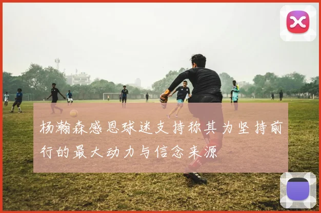 杨瀚森感恩球迷支持称其为坚持前行的最大动力与信念来源