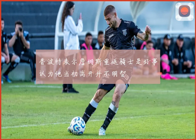 香波特表示詹姆斯重返骑士是好事认为他当初离开并不明智