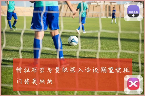 特拉布宗与曼联深入洽谈期望续租门将奥纳纳