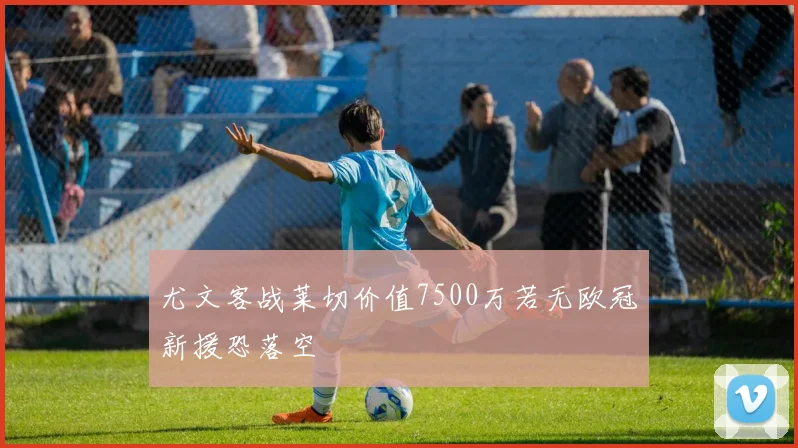 尤文客战莱切价值7500万若无欧冠新援恐落空